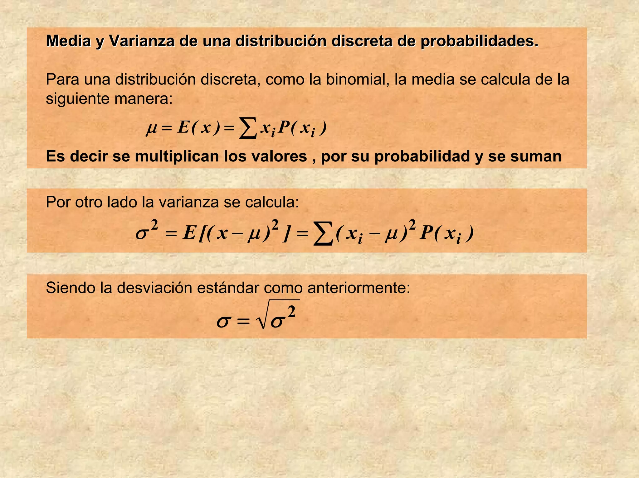 Media y Varianza de una distribución discreta de probabilidades.

Para una distribución discreta, como la binomial, la media se calcula de la
siguiente manera:
              μ = E ( x ) = ∑ xi P( xi )
Es decir se multiplican los valores , por su probabilidad y se suman

Por otro lado la varianza se calcula:
            σ = E [( x − μ ) ] = ∑ ( x i − μ )2 P ( x i )
                2                2



Siendo la desviación estándar como anteriormente:

                        σ = σ2
 