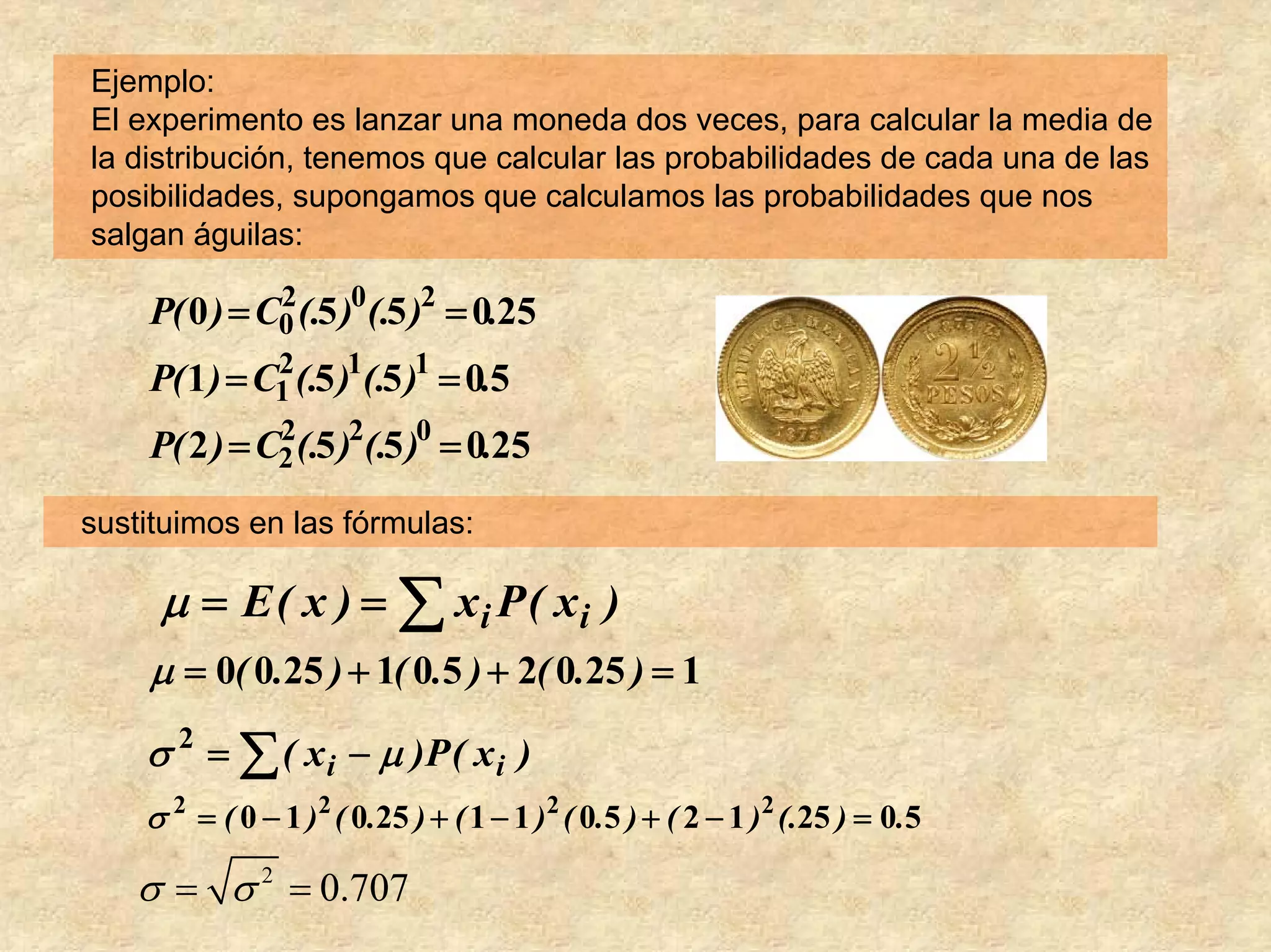 Ejemplo:
El experimento es lanzar una moneda dos veces, para calcular la media de
la distribución, tenemos que calcular las probabilidades de cada una de las
posibilidades, supongamos que calculamos las probabilidades que nos
salgan águilas:

    P( 0 ) = C0 (.5 )0 (.5 )2 = 0.25
              2

    P( 1 ) = C1 (.5 )1(.5 )1 = 0.5
              2

    P( 2 ) = C2 (.5 )2(.5 )0 = 0.25
              2


sustituimos en las fórmulas:

     μ = E ( x ) = ∑ xi P ( xi )
    μ = 0( 0.25 ) + 1( 0.5 ) + 2( 0.25 ) = 1
    σ 2 = ∑ ( x i − μ )P ( x i )
    σ 2 = ( 0 − 1 )2 ( 0.25 ) + ( 1 − 1 )2 ( 0.5 ) + ( 2 − 1 )2 (.25 ) = 0.5

   σ = σ 2 = 0.707
 