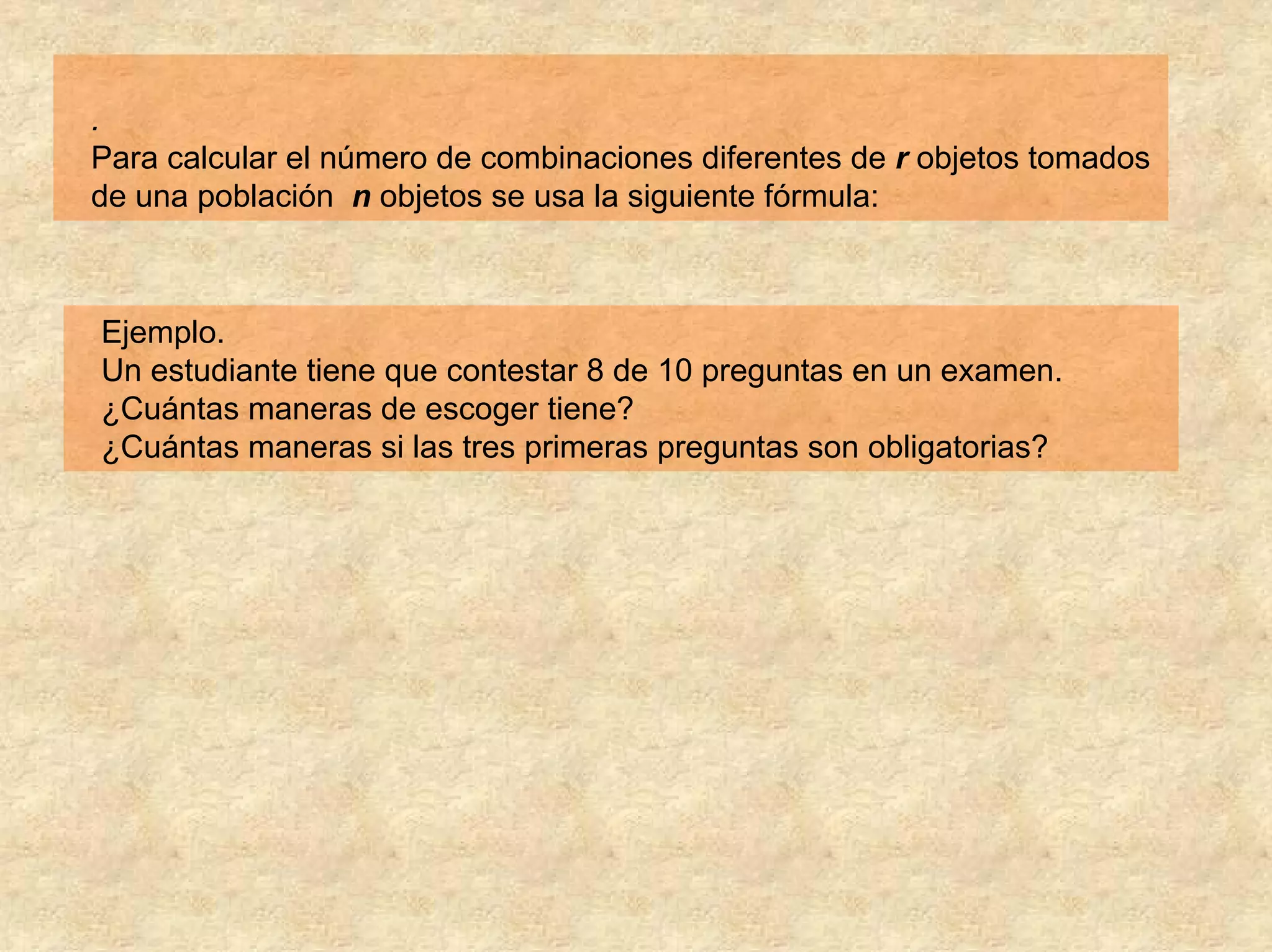 .
Para calcular el número de combinaciones diferentes de r objetos tomados
de una población n objetos se usa la siguiente fórmula:



Ejemplo.
Un estudiante tiene que contestar 8 de 10 preguntas en un examen.
¿Cuántas maneras de escoger tiene?
¿Cuántas maneras si las tres primeras preguntas son obligatorias?
 
