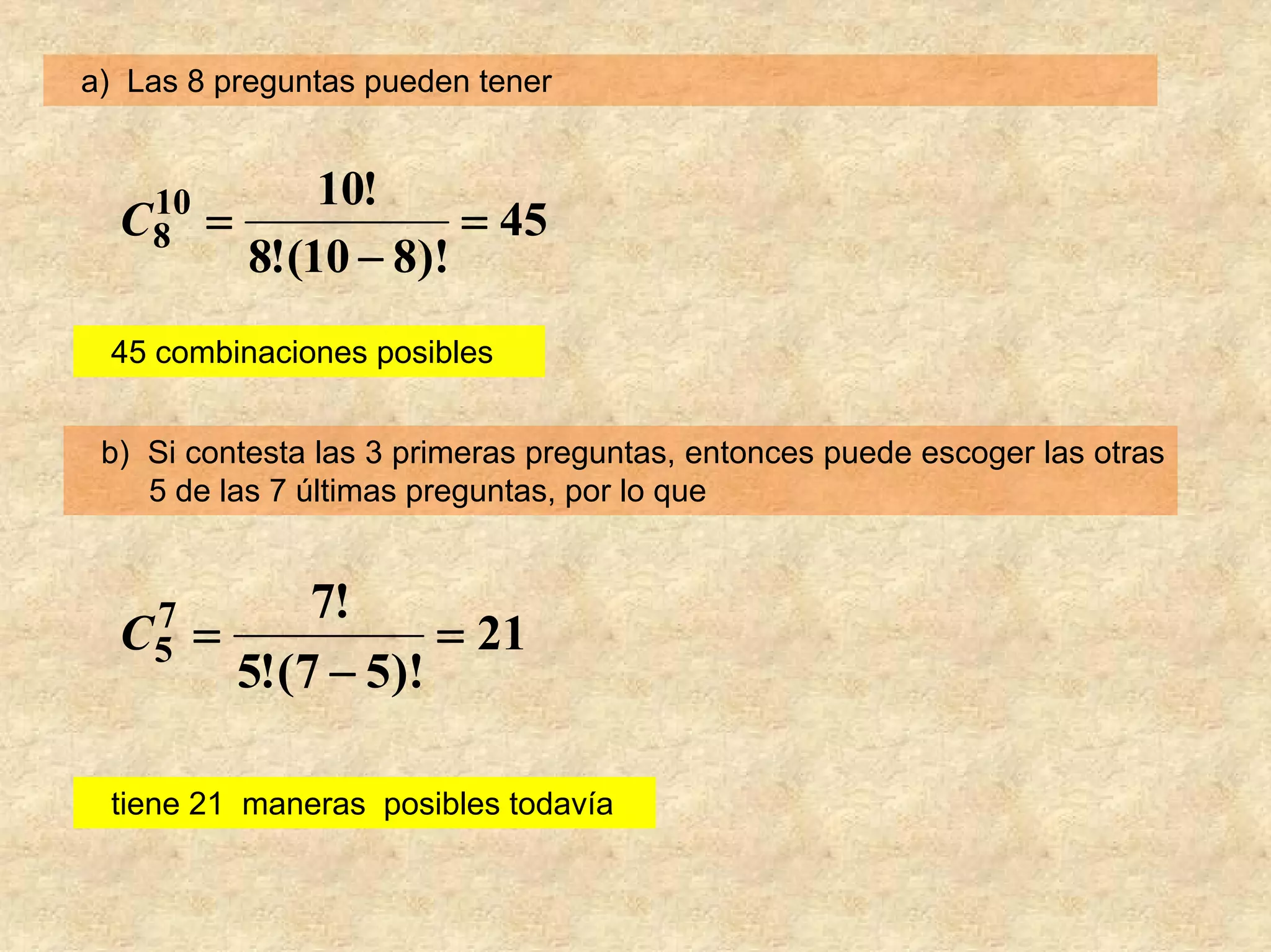 a) Las 8 preguntas pueden tener


              10!
   10
  C8    =             = 45
          8!(10 − 8)!
 45 combinaciones posibles


 b) Si contesta las 3 primeras preguntas, entonces puede escoger las otras
    5 de las 7 últimas preguntas, por lo que


              7!
   7
  C5    =            = 21
          5!(7 − 5)!

 tiene 21 maneras posibles todavía
 