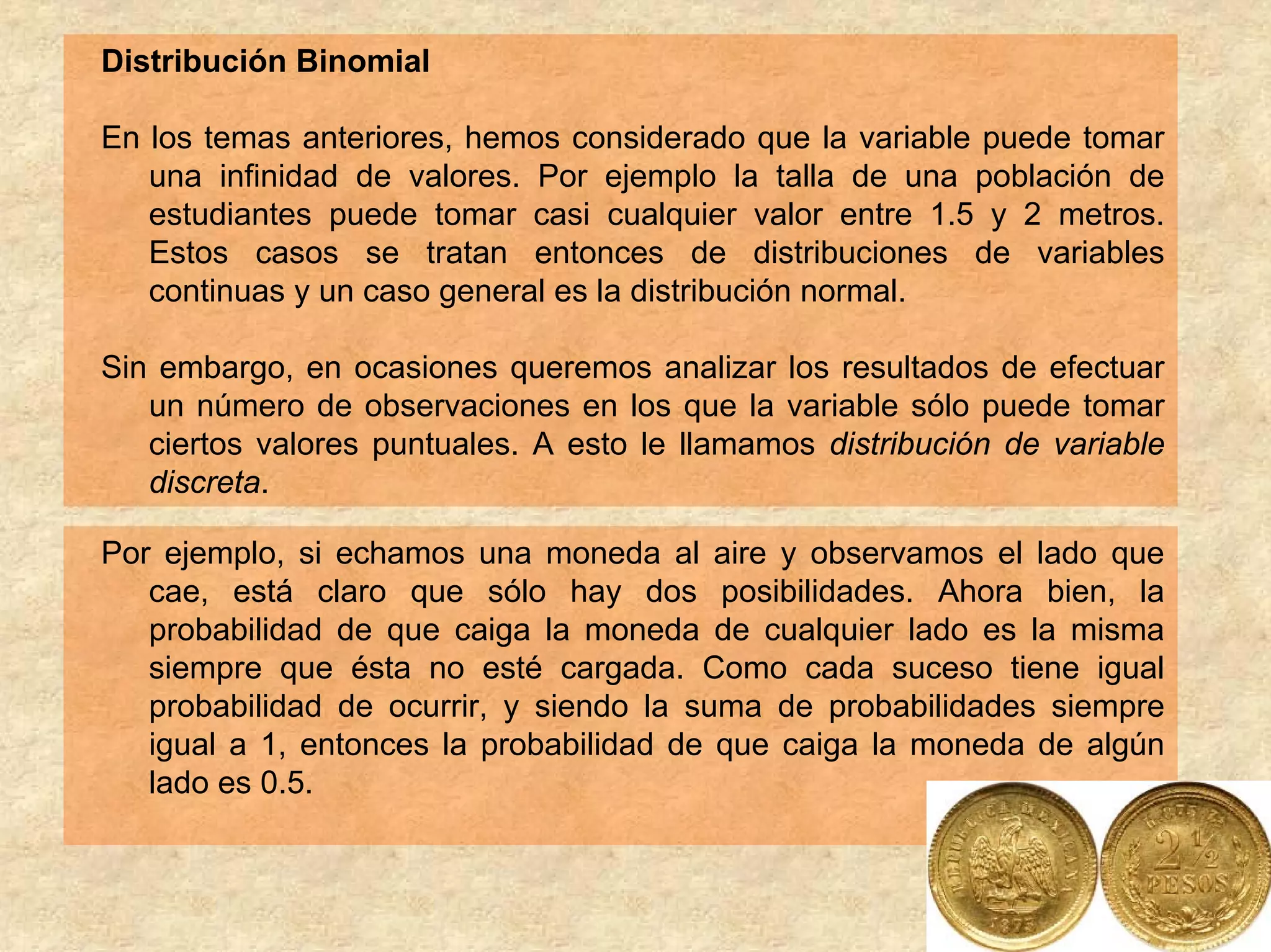 Distribución Binomial

En los temas anteriores, hemos considerado que la variable puede tomar
   una infinidad de valores. Por ejemplo la talla de una población de
   estudiantes puede tomar casi cualquier valor entre 1.5 y 2 metros.
   Estos casos se tratan entonces de distribuciones de variables
   continuas y un caso general es la distribución normal.

Sin embargo, en ocasiones queremos analizar los resultados de efectuar
   un número de observaciones en los que la variable sólo puede tomar
   ciertos valores puntuales. A esto le llamamos distribución de variable
   discreta.

Por ejemplo, si echamos una moneda al aire y observamos el lado que
   cae, está claro que sólo hay dos posibilidades. Ahora bien, la
   probabilidad de que caiga la moneda de cualquier lado es la misma
   siempre que ésta no esté cargada. Como cada suceso tiene igual
   probabilidad de ocurrir, y siendo la suma de probabilidades siempre
   igual a 1, entonces la probabilidad de que caiga la moneda de algún
   lado es 0.5.
 