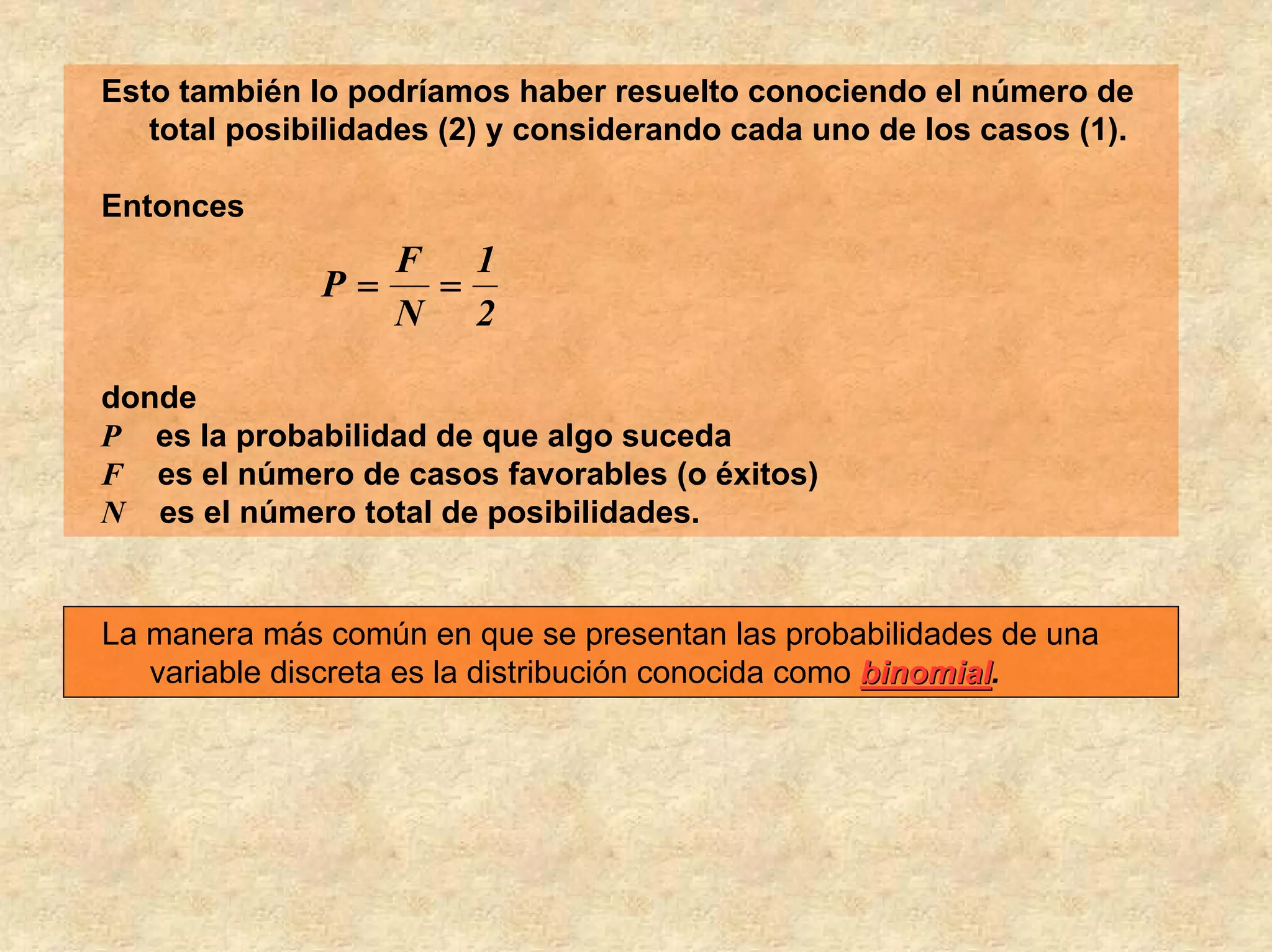 Esto también lo podríamos haber resuelto conociendo el número de
   total posibilidades (2) y considerando cada uno de los casos (1).

Entonces
                   F 1
              P=    =
                   N 2

donde
P es la probabilidad de que algo suceda
F es el número de casos favorables (o éxitos)
N es el número total de posibilidades.


La manera más común en que se presentan las probabilidades de una
   variable discreta es la distribución conocida como binomial.
                                                      binomial
 