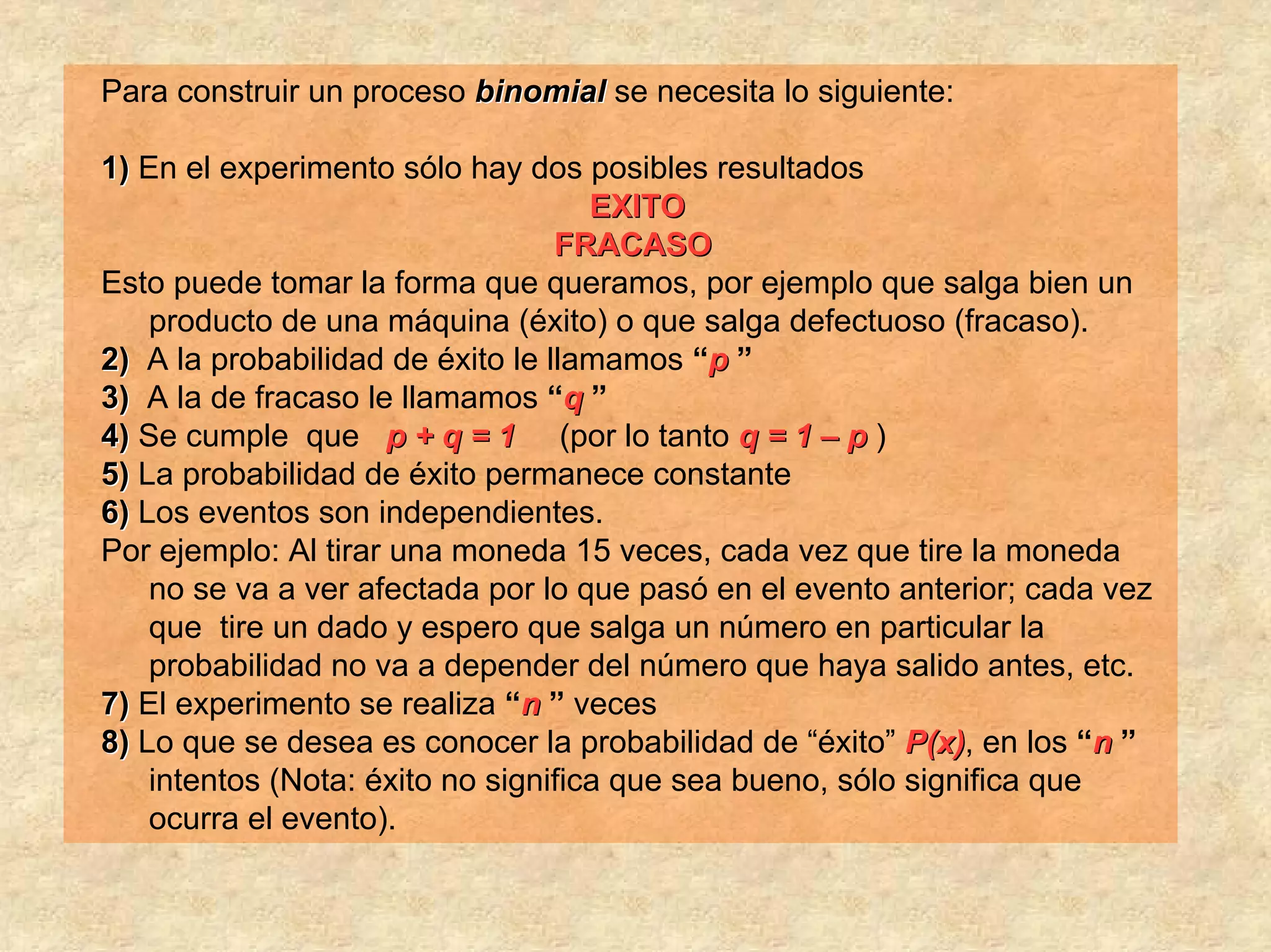Para construir un proceso binomial se necesita lo siguiente:

1) En el experimento sólo hay dos posibles resultados
                                     EXITO
                                  FRACASO
Esto puede tomar la forma que queramos, por ejemplo que salga bien un
    producto de una máquina (éxito) o que salga defectuoso (fracaso).
2) A la probabilidad de éxito le llamamos “p ”
3) A la de fracaso le llamamos “q ”
4) Se cumple que p + q = 1 (por lo tanto q = 1 – p )
5) La probabilidad de éxito permanece constante
6) Los eventos son independientes.
Por ejemplo: Al tirar una moneda 15 veces, cada vez que tire la moneda
    no se va a ver afectada por lo que pasó en el evento anterior; cada vez
    que tire un dado y espero que salga un número en particular la
    probabilidad no va a depender del número que haya salido antes, etc.
7) El experimento se realiza “n ” veces
8) Lo que se desea es conocer la probabilidad de “éxito” P(x), en los “n ”
    intentos (Nota: éxito no significa que sea bueno, sólo significa que
    ocurra el evento).
 