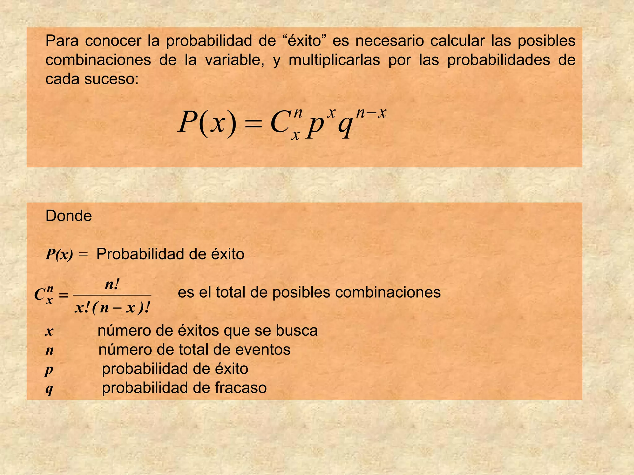 Para conocer la probabilidad de “éxito” es necesario calcular las posibles
 combinaciones de la variable, y multiplicarlas por las probabilidades de
 cada suceso:

                                                n− x
                       P( x) = C p q   n
                                       x
                                            x




 Donde

 P(x) = Probabilidad de éxito

 n          n!
Cx =                   es el total de posibles combinaciones
       x! ( n − x )!
 x        número de éxitos que se busca
 n        número de total de eventos
 p        probabilidad de éxito
 q        probabilidad de fracaso
 