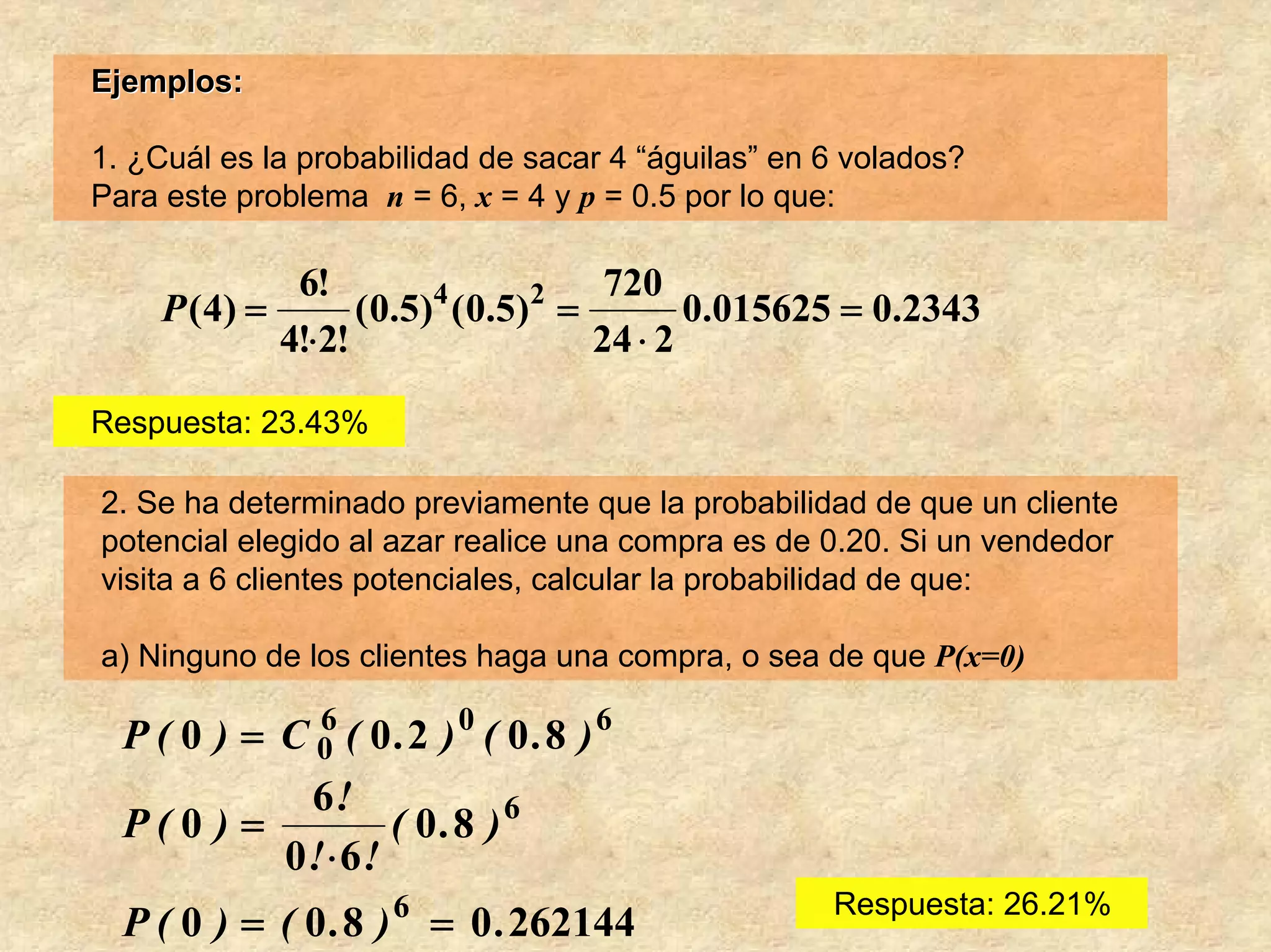 Ejemplos:

1. ¿Cuál es la probabilidad de sacar 4 “águilas” en 6 volados?
Para este problema n = 6, x = 4 y p = 0.5 por lo que:

               6!                        720
     P ( 4) =       ( 0 .5 ) ( 0 .5 ) =
                            4        2
                                               0.015625 = 0.2343
              4!⋅2!                     24 ⋅ 2

Respuesta: 23.43%

2. Se ha determinado previamente que la probabilidad de que un cliente
potencial elegido al azar realice una compra es de 0.20. Si un vendedor
visita a 6 clientes potenciales, calcular la probabilidad de que:

a) Ninguno de los clientes haga una compra, o sea de que P(x=0)

  P ( 0 ) = C 0 ( 0 .2 ) 0 ( 0 .8 ) 6
               6

              6!
  P(0 ) =            ( 0 .8 ) 6
            0 !⋅ 6 !
                                                     Respuesta: 26.21%
  P ( 0 ) = ( 0 . 8 ) 6 = 0 . 262144
 