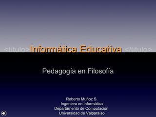 <título> Informática Educativa  </titulo> Pedagogía en Filosofía Roberto Muñoz S. Ingeniero en Informática Departamento de Computación  Universidad de Valparaíso 