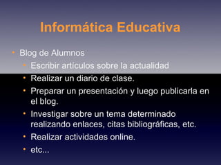 Informática Educativa Blog de Alumnos Escribir artículos sobre la actualidad Realizar un diario de clase. Preparar un presentación y luego publicarla en el blog. Investigar sobre un tema determinado realizando enlaces, citas bibliográficas, etc. Realizar actividades online. etc... 