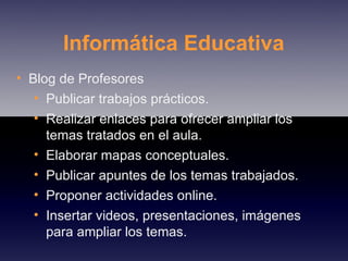 Informática Educativa Blog de Profesores Publicar trabajos prácticos. Realizar enlaces para ofrecer ampliar los temas tratados en el aula. Elaborar mapas conceptuales. Publicar apuntes de los temas trabajados. Proponer actividades online. Insertar videos, presentaciones, imágenes para ampliar los temas. 