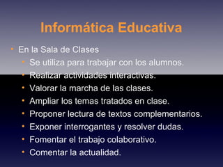 Informática Educativa En la Sala de Clases Se utiliza para trabajar con los alumnos. Realizar actividades interactivas. Valorar la marcha de las clases. Ampliar los temas tratados en clase. Proponer lectura de textos complementarios. Exponer interrogantes y resolver dudas. Fomentar el trabajo colaborativo. Comentar la actualidad. 