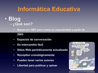 Informática Educativa Blog ¿Qué son? Nacen en 1997 pero crece en popularidad a partir de 2003 Espacios de conversación De intercambio fácil Sitios Web periódicamente actualizado Recopilan cronológicamente Pueden tener varios autores Libertad para publicar y opinar 