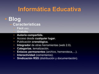 Informática Educativa Blog Características Fácil  uso. Gratuito. Autoría compartida. Acceso desde  cualquier lugar. Publicación  cronológica. Integrador  de otras herramientas (web 2.0). Categorías , tematización. Enlaces permanentes  (archivo, hemeroteca,…). Interactividad  (comentarios). Sindicación RSS  (distribución y documentación). 