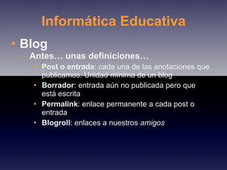 Informática Educativa Blog Antes… unas definiciones… Post o entrada : cada una de las anotaciones que publicamos. Unidad mínima de un blog Borrador : entrada aún no publicada pero que está escrita Permalink : enlace permanente a cada post o entrada Blogroll : enlaces a nuestros  amigos 