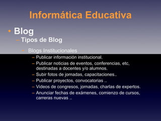 Informática Educativa Blog Tipos de Blog  Blogs Institucionales Publicar información institucional. Publicar noticias de eventos, conferencias, etc, destinadas a docentes y/o alumnos. Subir fotos de jornadas, capacitaciones.. Publicar proyectos, convocatorias .. Videos de congresos, jornadas, charlas de expertos. Anunciar fechas de exámenes, comienzo de cursos, carreras nuevas .. 