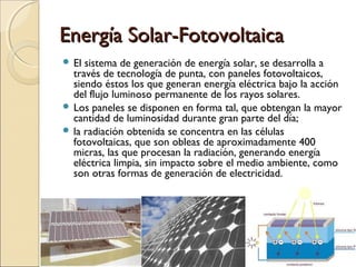Energía Solar-FotovoltaicaEnergía Solar-Fotovoltaica
 El sistema de generación de energía solar, se desarrolla a
través de tecnología de punta, con paneles fotovoltaicos,
siendo éstos los que generan energía eléctrica bajo la acción
del flujo luminoso permanente de los rayos solares.
 Los paneles se disponen en forma tal, que obtengan la mayor
cantidad de luminosidad durante gran parte del día;
 la radiación obtenida se concentra en las células
fotovoltaicas, que son obleas de aproximadamente 400
micras, las que procesan la radiación, generando energía
eléctrica limpia, sin impacto sobre el medio ambiente, como
son otras formas de generación de electricidad.
 