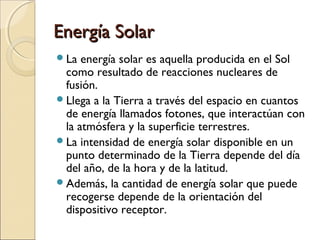 Energía SolarEnergía Solar
La energía solar es aquella producida en el Sol
como resultado de reacciones nucleares de
fusión.
Llega a la Tierra a través del espacio en cuantos
de energía llamados fotones, que interactúan con
la atmósfera y la superficie terrestres.
La intensidad de energía solar disponible en un
punto determinado de la Tierra depende del día
del año, de la hora y de la latitud.
Además, la cantidad de energía solar que puede
recogerse depende de la orientación del
dispositivo receptor.
 