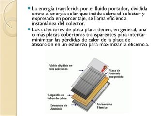 La energía transferida por el fluido portador, dividida
entre la energía solar que incide sobre el colector y
expresada en porcentaje, se llama eficiencia
instantánea del colector.
Los colectores de placa plana tienen, en general, una
o más placas cobertoras transparentes para intentar
minimizar las pérdidas de calor de la placa de
absorción en un esfuerzo para maximizar la eficiencia.
 