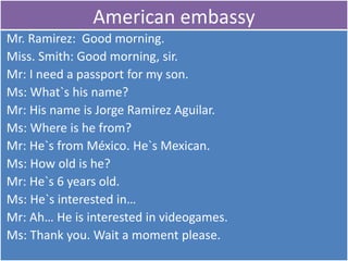 American embassy  Mr. Ramirez:  Goodmorning. Miss. Smith: Goodmorning, sir. Mr: I need a passportfor my son. Ms: What`shisname? Mr: HisnameisJorge Ramirez Aguilar.  Ms: Whereis he from? Mr: He`sfrom México. He`sMexican. Ms: Howoldis he? Mr: He`s 6 yearsold. Ms: He`sinterested in… Mr: Ah… He isinterested in videogames. Ms: Thankyou. Wait a momentplease. 
