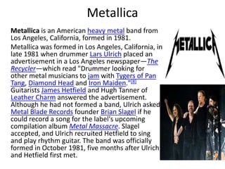 Metallica     Metallicais an American heavy metal band from Los Angeles, California, formed in 1981.     Metallica was formed in Los Angeles, California, in late 1981 when drummer Lars Ulrich placed an advertisement in a Los Angeles newspaper—The Recycler—which read "Drummer looking for other metal musicians to jam with Tygers of Pan Tang, Diamond Head and Iron Maiden."[8] Guitarists James Hetfield and Hugh Tanner of Leather Charm answered the advertisement. Although he had not formed a band, Ulrich asked Metal Blade Records founder Brian Slagel if he could record a song for the label's upcoming compilation album Metal Massacre. Slagel accepted, and Ulrich recruited Hetfield to sing and play rhythm guitar. The band was officially formed in October 1981, five months after Ulrich and Hetfield first met.