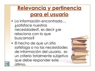 Relevancia y pertinencia para el usuario La información encontrada…¿satisface nuestras necesidades?, es decir ¿se relaciona con lo que buscamos?  El hecho de que un sitio satisfaga o no las necesidades de información del usuario,  es un criterio totalmente subjetivo que debe responder este último. 