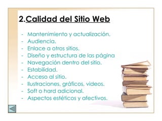 2. Calidad del Sitio Web Mantenimiento y actualización. Audiencia. Enlace a otros sitios. Diseño y estructura de las páginas Web. Navegación dentro del sitio. Estabilidad. Acceso al sitio. Ilustraciones, gráficos, videos. Soft o hard adicional. Aspectos estéticos y afectivos. 