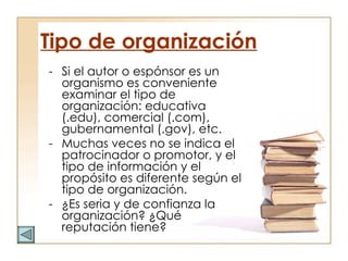 Tipo de organización Si el autor o espónsor es un organismo es conveniente examinar el tipo de organización: educativa (.edu), comercial (.com), gubernamental (.gov), etc.  Muchas veces no se indica el patrocinador o promotor, y el tipo de información y el propósito es diferente según el tipo de organización.  ¿Es seria y de confianza la organización? ¿Qué reputación tiene? 