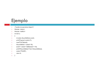 Ejemplo
 /*prueba de operadores lógicos*/
 #include <stdio.h>
           stdio.h
 #include <stdlib.h>
 int main ()
 {
     int edad MayorDeEdad juvenil;
         edad, MayorDeEdad,
     printf("ingrese la edadn");
     scanf("%d",&edad);
     MayorDeEdad = (edad>18);
     juvenil = (edad>15)&&(edad<=18);
     j    il ( d d>15)&&( d d< 18)
     printf("MayorDeEdad=%dn",MayorDeEdad);
     system ("PAUSE");
     return 0;
 }
 