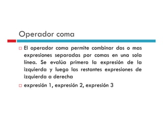 Operador coma
 El operador coma permite combinar dos o mas
 expresiones separadas por comas en una sola
 línea.
 línea Se evalúa primero la expresión de la
 izquierda y luego las restantes expresiones de
 izquierda a derecha
 expresión 1, expresión 2, expresión 3
 
