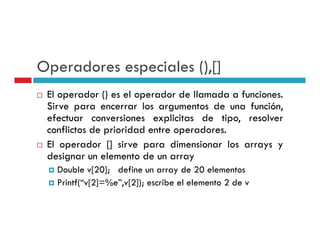Operadores especiales () []
                      (),[]
 El operador () es el operador de llamada a funciones
                                            funciones.
 Sirve para encerrar los argumentos de una función,
 efectuar conversiones explicitas de tipo, resolver
 conflictos de prioridad entre operadores.
 El operador [] sirve para dimensionar los arrays y
 designar un elemento de un array
   Double v[20]; define un array de 20 elementos
   Printf(“v[2]=%e”,v[2]); escribe el elemento 2 de v
 