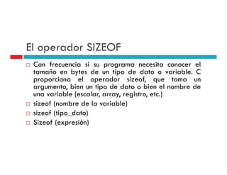 El operador SIZEOF
 Con frecuencia si su programa necesita conocer el
 tamaño en bytes de un tipo de dato o variable. C
 proporciona el operador sizeof, que toma un
 argumento,
 argumento bien un tipo de dato o bien el nombre de
 una variable (escalar, array, registro, etc.)
 sizeof (nombre de la variable)
        (                       )
 sizeof (tipo_dato)
 Sizeof (expresión)
 
