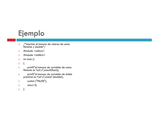 Ejemplo
 /*imprime el tamano de valores de coma
 flotante y double*//
 #include <stdio.h>
 #include <stdlib.h>
 int main ()
 {
     printf("el tamano de variables de coma
 flotante es %dn",sizeof(float));
     p
     printf("el tamano de variables de doble
           (
 presicion es %dn",sizeof (double));
     system ("PAUSE");
     return 0;
 }
 