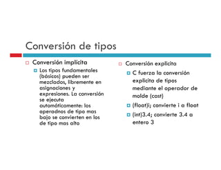 Conversión de tipos
 Conversión implícita           Conversión explicita
                                              p
   Los tipos fundamentales        C fuerza la conversión
   (básicos) pueden ser
   mezclados, libremente en       explicita de tipos
   asignaciones y                 mediante el operador de
   expresiones. La conversión     molde (cast)
   se ejecuta
   automáticamente: los
          ái         l            (float)i;
                                  (fl t)i convierte i a fl t
                                                i t      float
   operadnos de tipo mas
   bajo se convierten en los      (int)3.4; convierte 3.4 a
   de tipo mas alto               entero 3
 