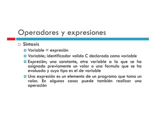 Operadores y expresiones
 Sintaxis
   Variable = expresión
   Variable; identificador valido C declarado como variable
   Expresión; una constante, otra variable a l que se h
   E                                     bl     la         ha
   asignado previamente un valor o una formula que se ha
   evaluado y cuyo tipo es el de variable
   Una expresión es un elemento de un programa que toma un
   valor. En algunos casos puede también realizar una
   operación
 