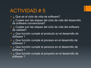 ACTIVIDAD # 5
 ¿ Que es el ciclo de vida de software?
 ¿ Cuales son las etapas del ciclo de vida del desarrollo
 de software convencional?
 ¿ Cuales son las etapas del ciclo de vida del software
 de calidad?
 ¿ Que función cumple el producto en el desarrollo de
 software ?
 ¿ Que función cumple el proceso en el desarrollo de
 software ?
 ¿ Que función cumple la persona en el desarrollo de
 software ?
 ¿ Que función cumple el proyecto en el desarrollo de
 software ?
 