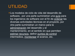 UTILIDAD
 Los modelos de ciclo de vida del desarrollo de
  software, por una parte suministran una guía para
  los ingenieros de software con el fin de ordenar las
  diversas actividades técnicas en el proyecto, por
  otra parte suministran un marco para la
  administración del desarrollo y el
  mantenimiento, en el sentido en que permiten
  estimar recursos, definir puntos de control
  intermedios, monitorear el avance, etc.
 