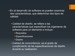  En el desarrollo de software se pueden examinar
  dos características, que determinar dos tipos de
  calidad:

   Calidad de diseño, se refiere a las
    características que especifican los ingenieros de
    software para un elemento e incluye:
      Requisitos
      Especificaciones
      Diseño
   Calidad de concordancia, es el grado de
    cumplimiento de las especificaciones de diseño
    durante su realización.
 