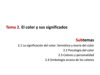 Tema 2. El color y sus significados

                                                    Subtemas
      2.1 La significación del color: Semiótica y teoría del color
                                           2.2 Psicología del color
                                       2.3 Colores y personalidad
                            2.4 Simbología arcana de los colores
 