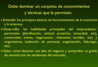 Debe dominar un conjunto de conocimientos y técnicas que le permitan:      Entender los principios básicos de funcionamiento de la economía y la empresa.     Desarrollar las habilidades principales del emprendedor: personales (planificación, actitud proactiva, tenacidad, etc), comerciales (venta, negociación, relaciones sociales, etc) y organizativas (selección de personal, organización, liderazgo, etc).     Saber cómo detectar una idea de negocio y comprobar su grado de sintonía con las tendencias del mercado.  