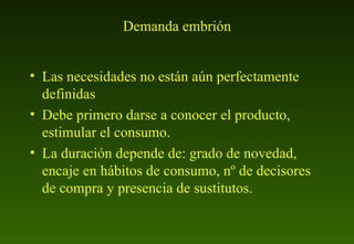 Demanda embrión Las necesidades no están aún perfectamente definidas Debe primero darse a conocer el producto, estimular el consumo. La duración depende de: grado de novedad, encaje en hábitos de consumo, nº de decisores de compra y presencia de sustitutos. 