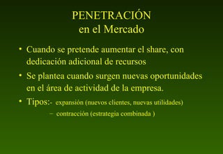 PENETRACIÓN en el Mercado Cuando se pretende aumentar el share, con dedicación adicional de recursos Se plantea cuando surgen nuevas oportunidades en el área de actividad de la empresa. Tipos: -  expansión (nuevos clientes, nuevas utilidades) contracción (estrategia combinada ) 