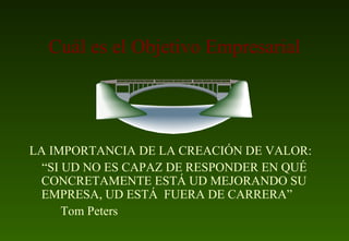 Cuál es el Objetivo Empresarial LA IMPORTANCIA DE LA CREACIÓN DE VALOR: “ SI UD NO ES CAPAZ DE RESPONDER EN QUÉ CONCRETAMENTE ESTÁ UD MEJORANDO SU EMPRESA, UD ESTÁ  FUERA DE CARRERA” Tom Peters 