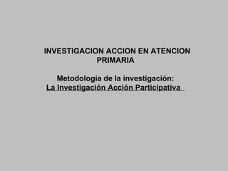 INVESTIGACION ACCION EN ATENCION
PRIMARIA
Metodología de la investigación:
La Investigación Acción Participativa
 