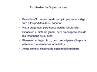 Esquizofrenia Organizacional
• Prometa sólo lo que pueda cumplir, pero nunca diga
“no” a los pedidos de su superior.
• Haga preguntas, pero nunca admita ignorancia.
• Piense en el sistema global, pero preocúpese sólo de
los resultados de su área.
• Piense en el largo plazo, pero preocúpese sólo por la
obtención de resultados inmediatos.
• Actúe como si ninguna de estas reglas existiera.
 