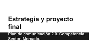 Estrategia y proyecto
final
Plan de comunicación 2.0. Competencia.
Sector. Mercado.

 