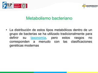 Metabolismo bacteriano
• La distribución de estos tipos metabólicos dentro de un
grupo de bacterias se ha utilizado tradicionalmente para
definir su taxonomía, pero estos rasgos no
corresponden a menudo con las clasificaciones
genéticas modernas

 