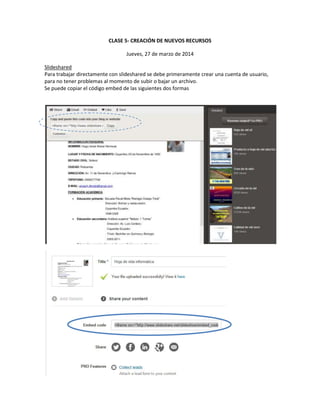 CLASE 5- CREACIÓN DE NUEVOS RECURSOS
Jueves, 27 de marzo de 2014
Slideshared
Para trabajar directamente con slideshared se debe primeramente crear una cuenta de usuario,
para no tener problemas al momento de subir o bajar un archivo.
Se puede copiar el código embed de las siguientes dos formas
 