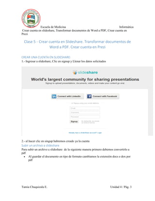 Escuela de Medicina Informática
Crear cuenta en slideshare, Transformar documentos de Word a PDF, Crear cuenta en
Prezi
Tamia Chuquizala E. Unidad 4 / Pág. 3
Clase 5 - Crear cuenta en Slideshare. Transformar documentos de
Word a PDF. Crear cuenta en Prezi
CREAR UNA CUENTA EN SLIDESHARE:
1.- Ingresar a slideshare, Clic en signup y Llenar los datos solicitados
2.- al hacer clic en singup habremos creado ya la cuenta
Subir un archivo a slideshare
Para subir un archivo a slideshare de la siguiente manera primero debemos convertirlo a
pdf
 Al guardar el documento en tipo de formato cambiamos la extensión docs o dox por
pdf
 