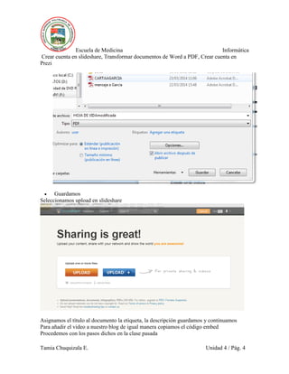 Escuela de Medicina Informática
Crear cuenta en slideshare, Transformar documentos de Word a PDF, Crear cuenta en
Prezi
Tamia Chuquizala E. Unidad 4 / Pág. 4
 Guardamos
Seleccionamos upload en slideshare
Asignamos el título al documento la etiqueta, la descripción guardamos y continuamos
Para añadir el video a nuestro blog de igual manera copiamos el código embed
Procedemos con los pasos dichos en la clase pasada
 