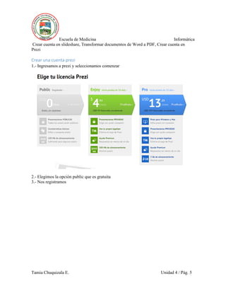 Escuela de Medicina Informática
Crear cuenta en slideshare, Transformar documentos de Word a PDF, Crear cuenta en
Prezi
Tamia Chuquizala E. Unidad 4 / Pág. 5
Crear una cuenta prezi
1.- Ingresamos a prezi y seleccionamos comenzar
2.- Elegimos la opción public que es gratuita
3.- Nos registramos
 