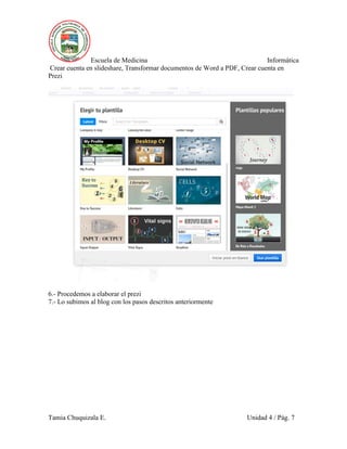 Escuela de Medicina Informática
Crear cuenta en slideshare, Transformar documentos de Word a PDF, Crear cuenta en
Prezi
Tamia Chuquizala E. Unidad 4 / Pág. 7
6.- Procedemos a elaborar el prezi
7.- Lo subimos al blog con los pasos descritos anteriormente
 