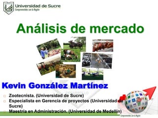 Análisis de mercado 
Kevin González Martínez 
 Zootecnista. (Universidad de Sucre) 
 Especialista en Gerencia de proyectos (Universidad de 
Sucre) 
 Maestría en Administración. (Universidad de Medellín) 
 